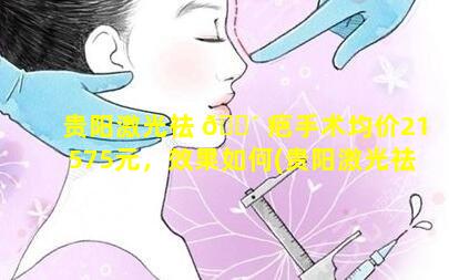 贵阳激光祛 🌴 疤手术均价21575元，效果如何(贵阳激光祛疤手术均价21575元,效果如何样)